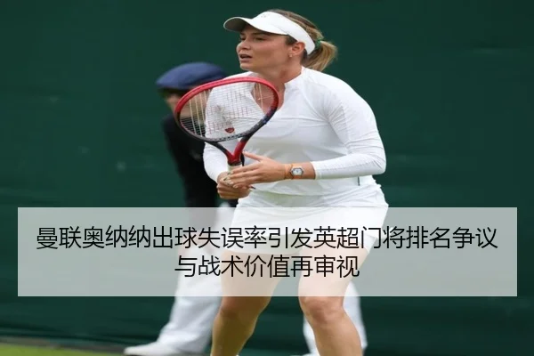曼联奥纳纳出球失误率引发英超门将排名争议与战术价值再审视