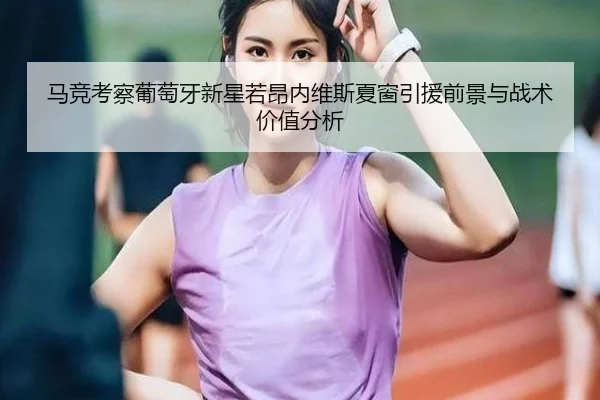 马竞考察葡萄牙新星若昂内维斯夏窗引援前景与战术价值分析