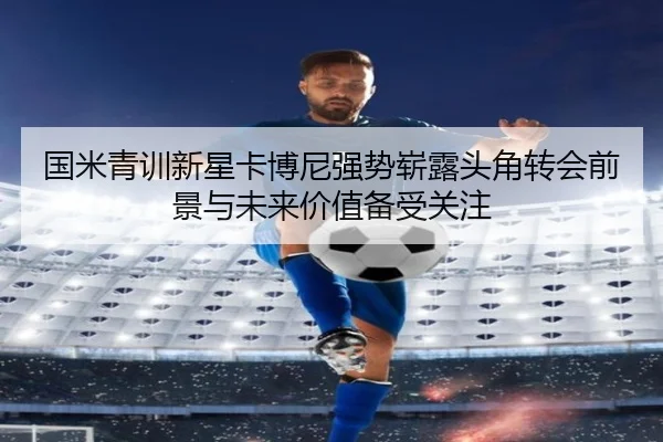 国米青训新星卡博尼强势崭露头角转会前景与未来价值备受关注 - kaiyun